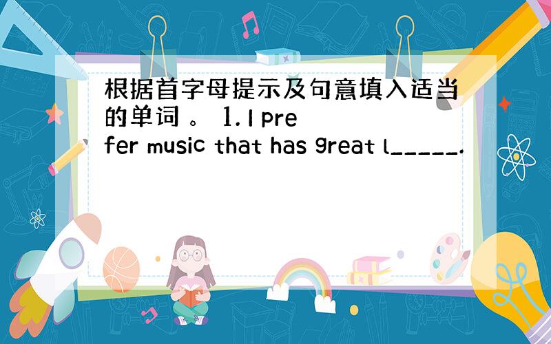 根据首字母提示及句意填入适当的单词 。 1. I prefer music that has great l_____.