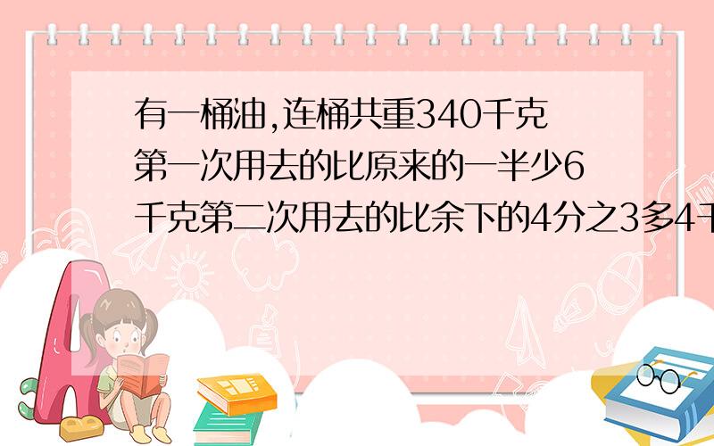 有一桶油,连桶共重340千克第一次用去的比原来的一半少6千克第二次用去的比余下的4分之3多4千克剩下68 原有