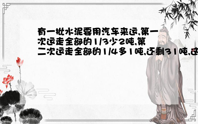 有一批水泥要用汽车来运,第一次运走全部的1/3少2吨,第二次运走全部的1/4多1吨,还剩31吨,这水泥共多少