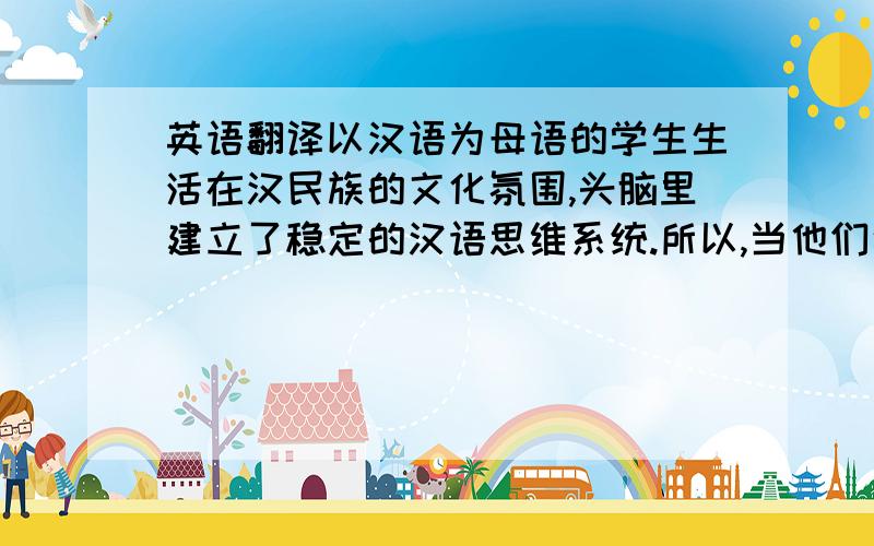 英语翻译以汉语为母语的学生生活在汉民族的文化氛围,头脑里建立了稳定的汉语思维系统.所以,当他们说英语或写英语时,往往是先