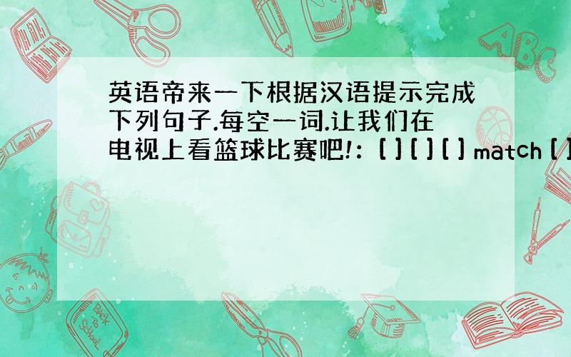 英语帝来一下根据汉语提示完成下列句子.每空一词.让我们在电视上看篮球比赛吧!：[ ] [ ] [ ] match [ ]