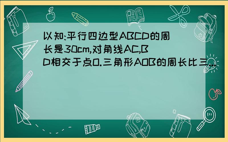 以知:平行四边型ABCD的周长是30cm,对角线AC,BD相交于点O.三角形AOB的周长比三...