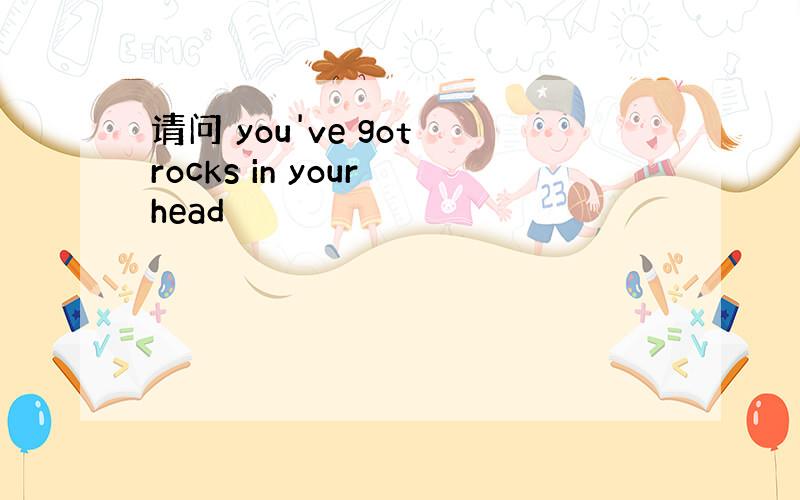 请问 you've got rocks in your head