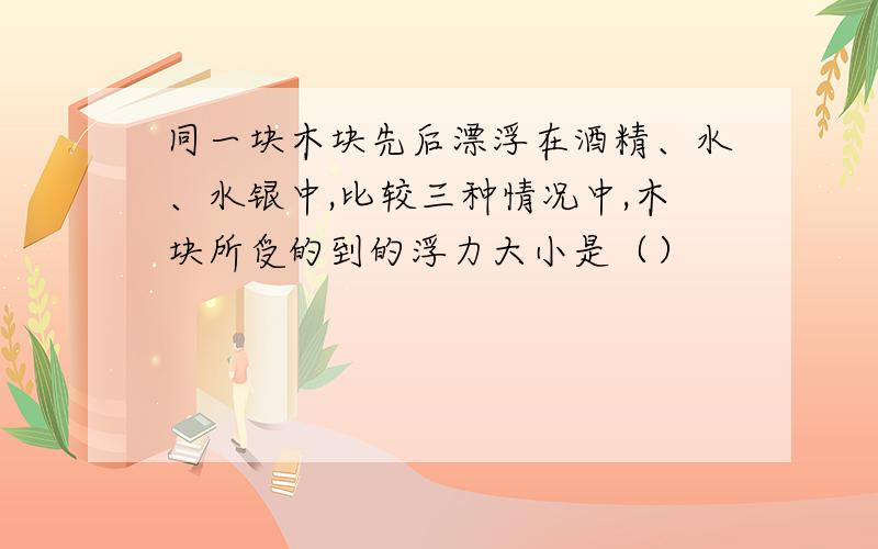 同一块木块先后漂浮在酒精、水、水银中,比较三种情况中,木块所受的到的浮力大小是（）