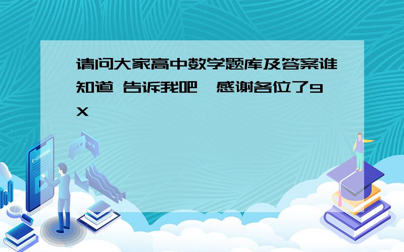 请问大家高中数学题库及答案谁知道 告诉我吧,感谢各位了9X