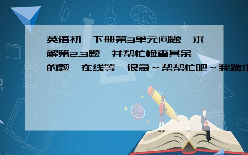 英语初一下册第3单元问题,求解第2.3题,并帮忙检查其余的题,在线等,很急～帮帮忙吧～我跪求,满意答案,我另送悬赏分!