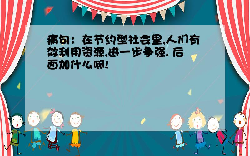 病句：在节约型社会里,人们有效利用资源,进一步争强. 后面加什么啊!