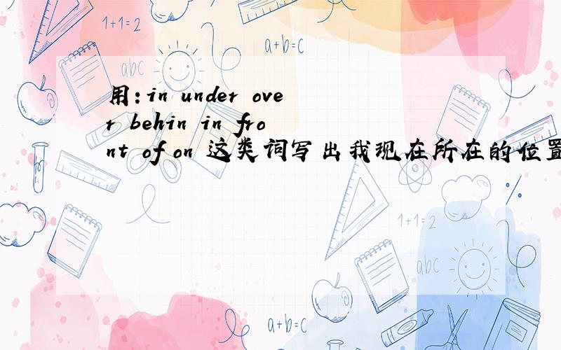 用：in under over behin in front of on 这类词写出我现在所在的位置,谁帮我翻译一下