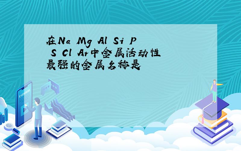 在Na Mg Al Si P S Cl Ar中金属活动性最强的金属名称是