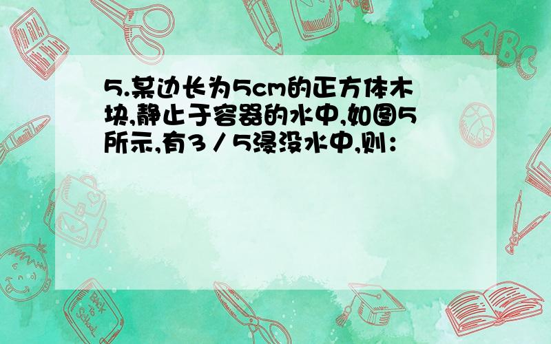 5.某边长为5cm的正方体木块,静止于容器的水中,如图5所示,有3／5浸没水中,则：