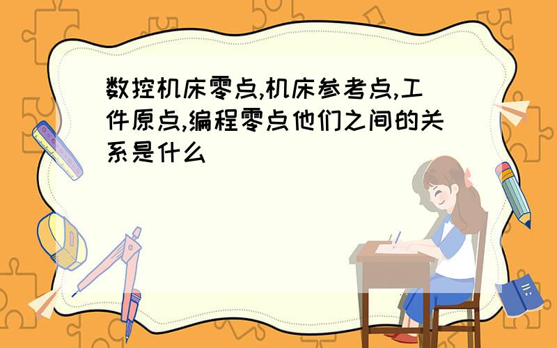 数控机床零点,机床参考点,工件原点,编程零点他们之间的关系是什么