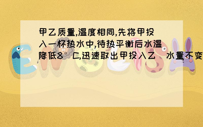 甲乙质量,温度相同,先将甲投入一杯热水中,待热平衡后水温降低8°C,迅速取出甲投入乙（水量不变）,