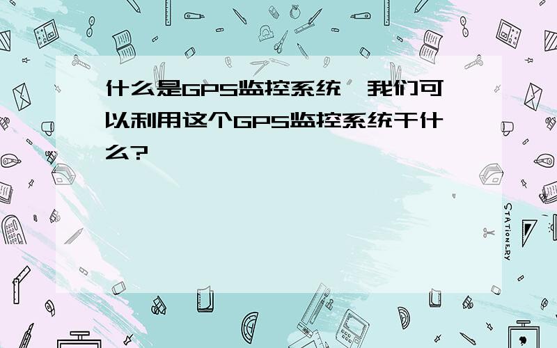 什么是GPS监控系统,我们可以利用这个GPS监控系统干什么?