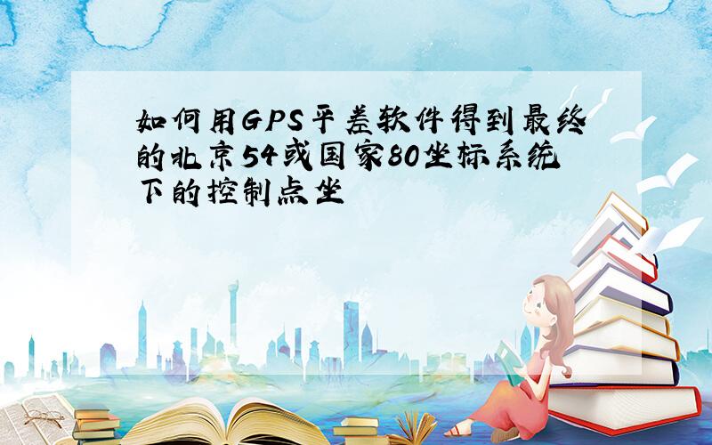 如何用GPS平差软件得到最终的北京54或国家80坐标系统下的控制点坐