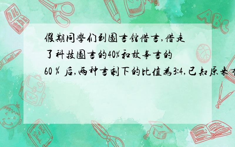 假期同学们到图书馆借书,借走了科技图书的40%和故事书的60％后,两种书剩下的比值为3:4,已知原来有科技