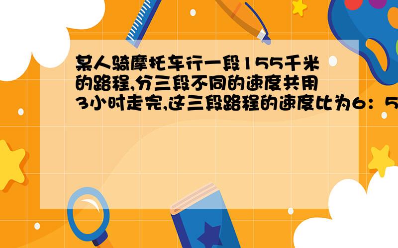 某人骑摩托车行一段155千米的路程,分三段不同的速度共用3小时走完,这三段路程的速度比为6：5：3,已知第一段的路程速度