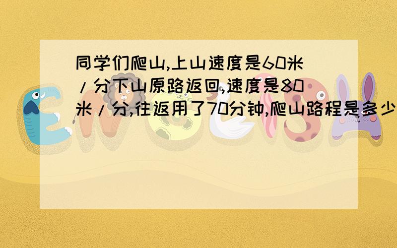 同学们爬山,上山速度是60米/分下山原路返回,速度是80米/分,往返用了70分钟,爬山路程是多少米?