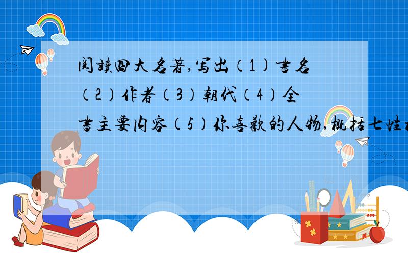 阅读四大名著,写出（1)书名（2）作者（3）朝代（4）全书主要内容（5）你喜欢的人物,概括七性格（三四个词就行）（6）你