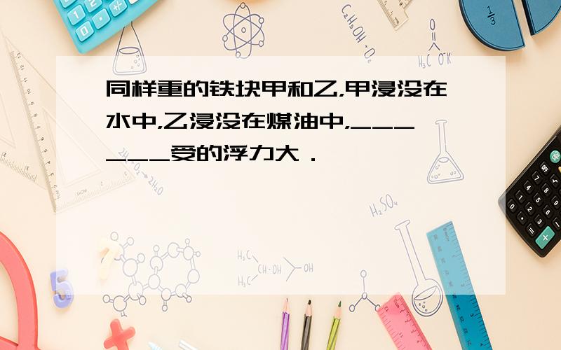 同样重的铁块甲和乙，甲浸没在水中，乙浸没在煤油中，______受的浮力大．