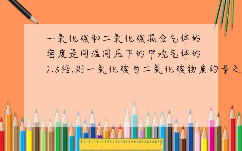 一氧化碳和二氧化碳混合气体的密度是同温同压下的甲烷气体的2.5倍,则一氧化碳与二氧化碳物质的量之比为多少?