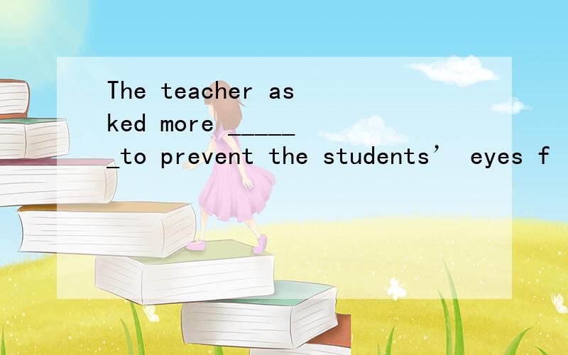 The teacher asked more ______to prevent the students’ eyes f