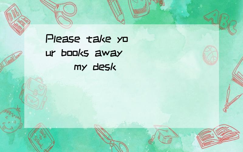 Please take your books away __ my desk