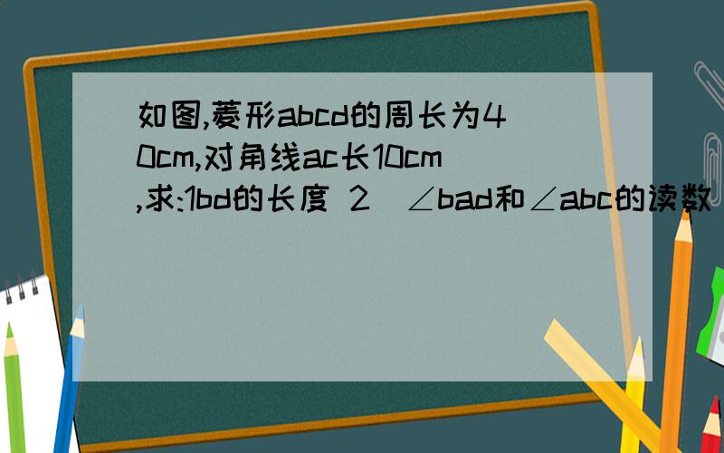 如图,菱形abcd的周长为40cm,对角线ac长10cm,求:1bd的长度 2）∠bad和∠abc的读数 3）菱形abc