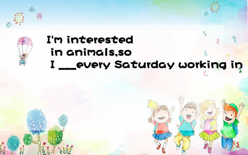 I'm interested in animals,so I ___every Saturday working in