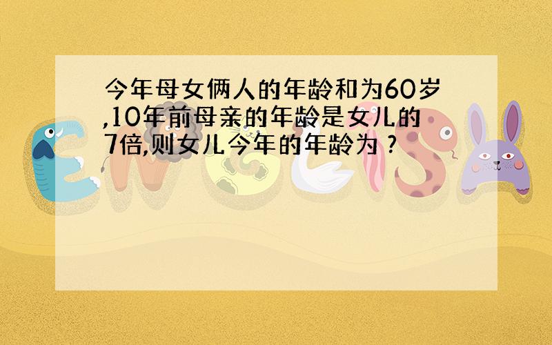 今年母女俩人的年龄和为60岁,10年前母亲的年龄是女儿的7倍,则女儿今年的年龄为 ?