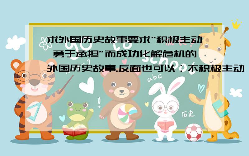 求外国历史故事要求“积极主动 勇于承担”而成功化解危机的外国历史故事.反面也可以：不积极主动,并且拒绝承担责任而导致的错