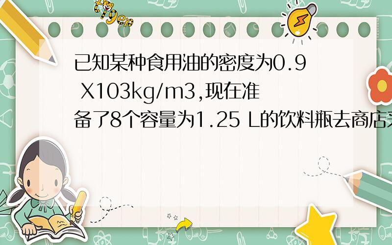 已知某种食用油的密度为0.9 X103kg/m3,现在准备了8个容量为1.25 L的饮料瓶去商店采购食油,最多可装 -k