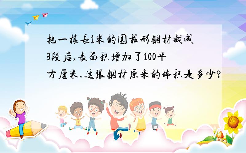 把一根长1米的圆柱形钢材截成3段后,表面积增加了100平方厘米,这跟钢材原来的体积是多少?