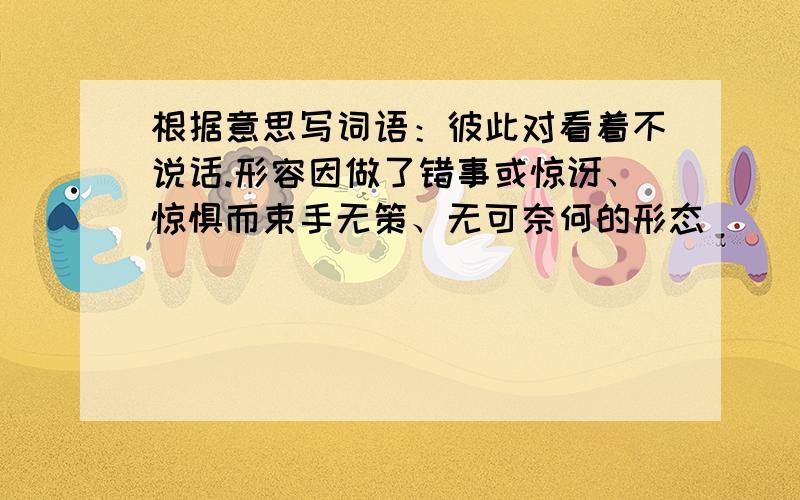 根据意思写词语：彼此对看着不说话.形容因做了错事或惊讶、惊惧而束手无策、无可奈何的形态