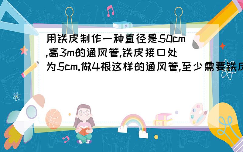 用铁皮制作一种直径是50cm,高3m的通风管,铁皮接口处为5cm.做4根这样的通风管,至少需要铁皮多少平方米