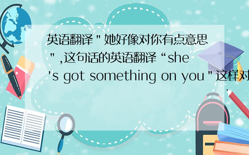 英语翻译＂她好像对你有点意思＂,这句话的英语翻译“she's got something on you＂这样对吗?PS：