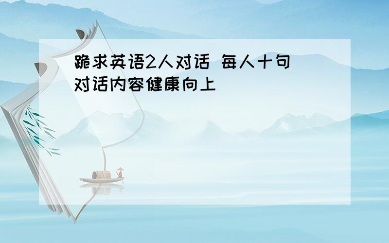 跪求英语2人对话 每人十句 对话内容健康向上