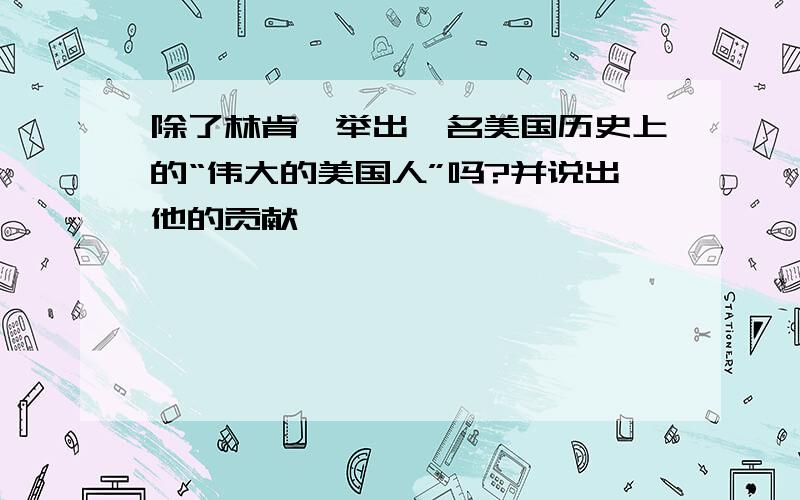 除了林肯,举出一名美国历史上的“伟大的美国人”吗?并说出他的贡献