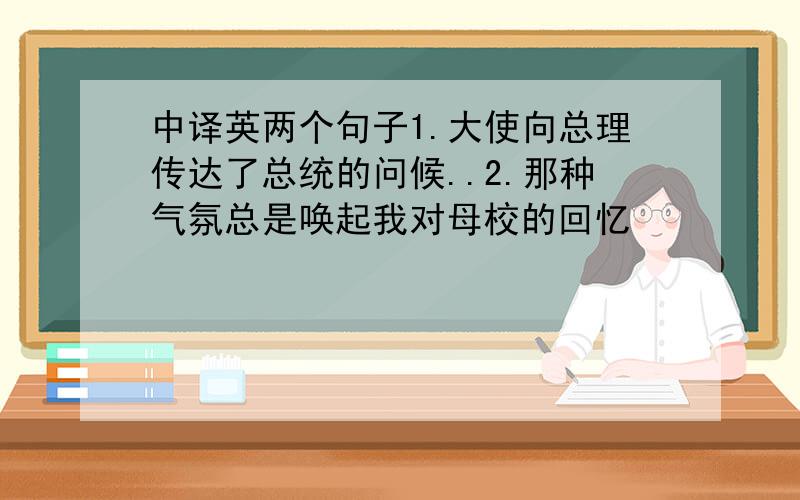 中译英两个句子1.大使向总理传达了总统的问候..2.那种气氛总是唤起我对母校的回忆