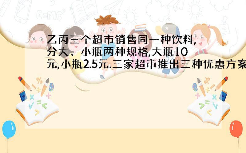 乙丙三个超市销售同一种饮料,分大、小瓶两种规格,大瓶10元,小瓶2.5元.三家超市推出三种优惠方案.甲