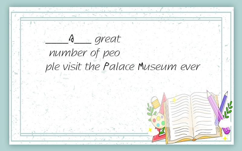 ____A___ great number of people visit the Palace Museum ever