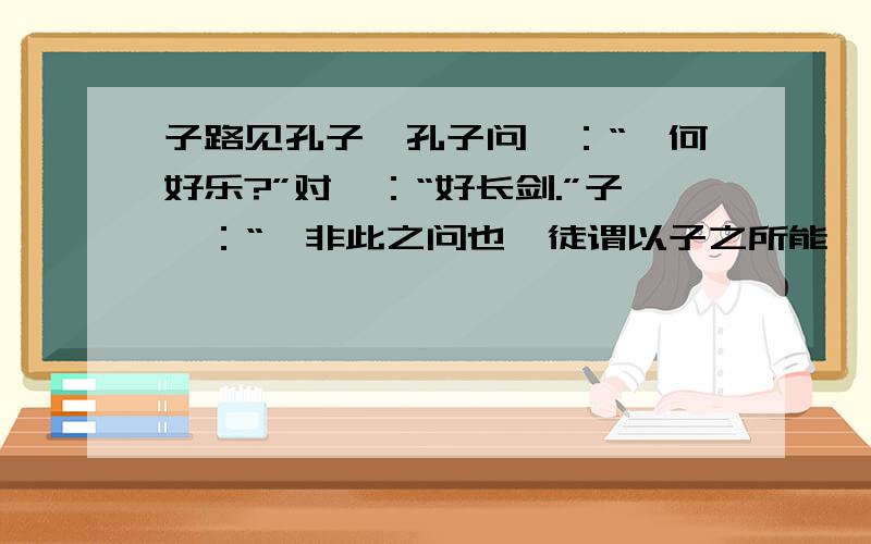 子路见孔子,孔子问曰：“汝何好乐?”对曰：“好长剑.”子曰：“吾非此之问也,徒谓以子之所能,而加之以