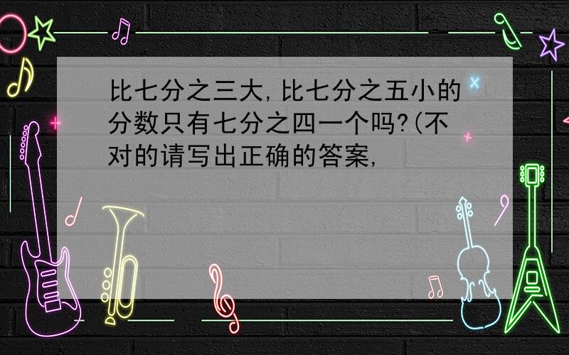 比七分之三大,比七分之五小的分数只有七分之四一个吗?(不对的请写出正确的答案,