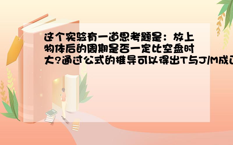 这个实验有一道思考题是：放上物体后的周期是否一定比空盘时大?通过公式的推导可以得出T与J/M成正比的关系,这一点应该没错