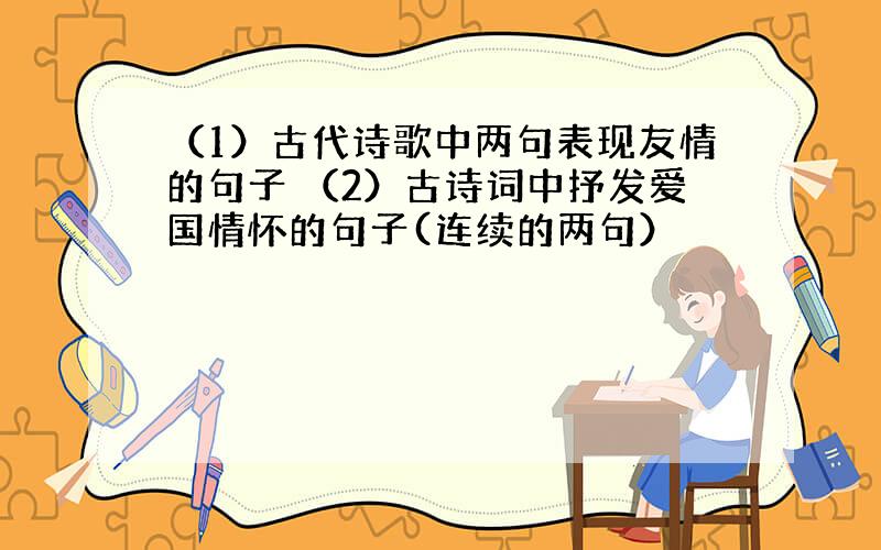 （1）古代诗歌中两句表现友情的句子 （2）古诗词中抒发爱国情怀的句子(连续的两句）