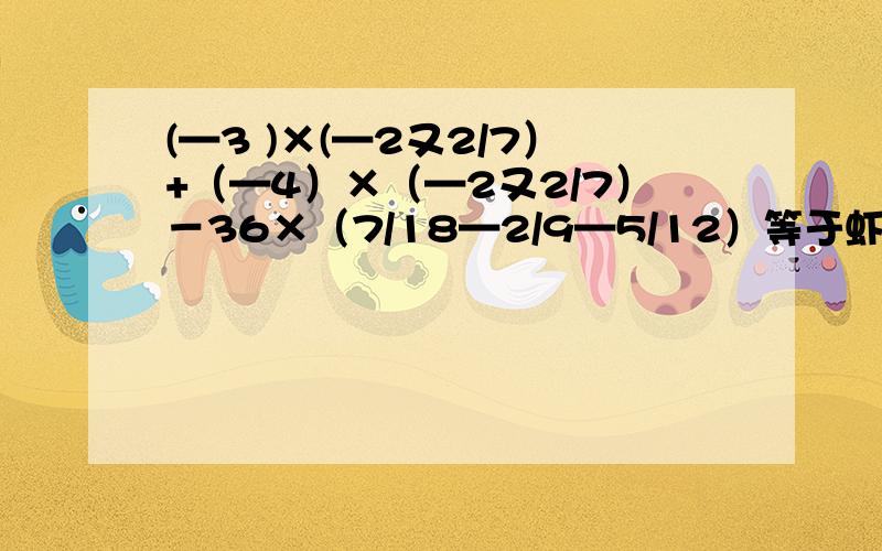 (—3 )×(—2又2/7）+（—4）×（—2又2/7）－36×（7/18—2/9—5/12）等于虾米?