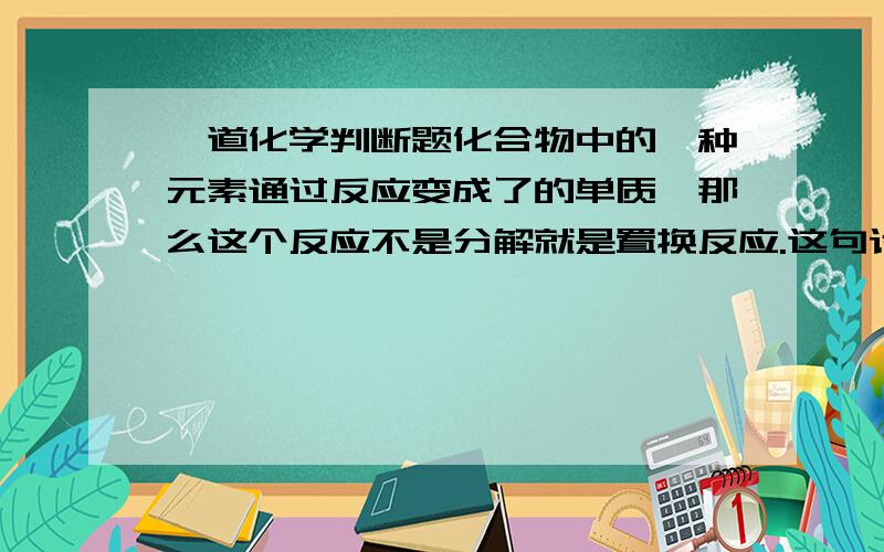 一道化学判断题化合物中的一种元素通过反应变成了的单质,那么这个反应不是分解就是置换反应.这句话对吗?若不对请举个反例