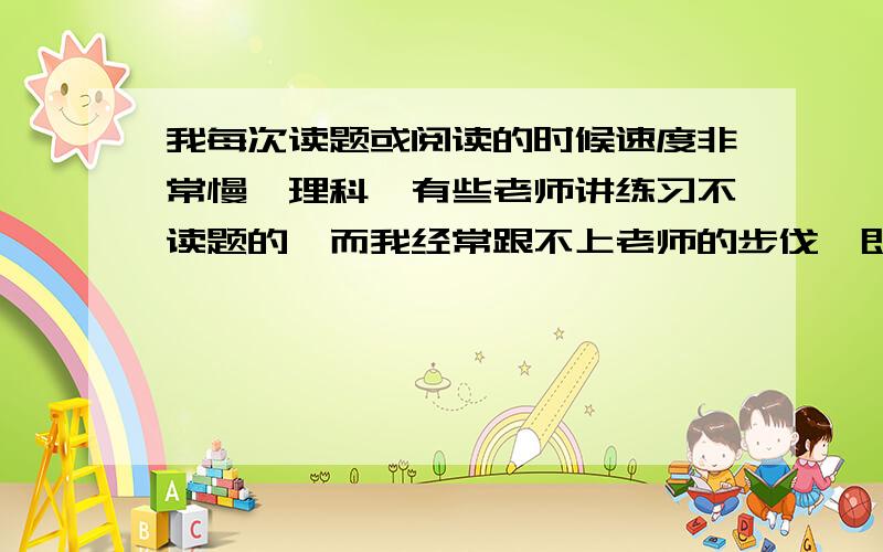 我每次读题或阅读的时候速度非常慢,理科,有些老师讲练习不读题的,而我经常跟不上老师的步伐,即使是做过的题目也是这样.可是