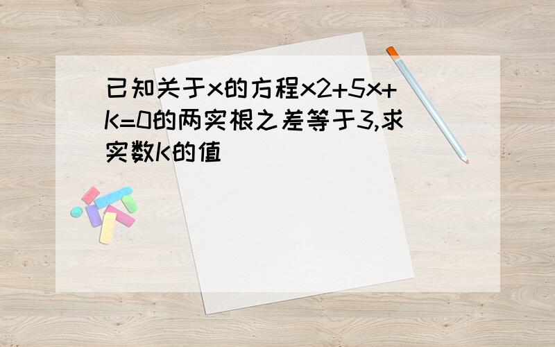 已知关于x的方程x2+5x+K=0的两实根之差等于3,求实数K的值