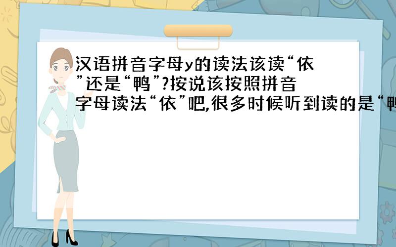 汉语拼音字母y的读法该读“依”还是“鸭”?按说该按照拼音字母读法“依”吧,很多时候听到读的是“鸭”.没有搞懂,