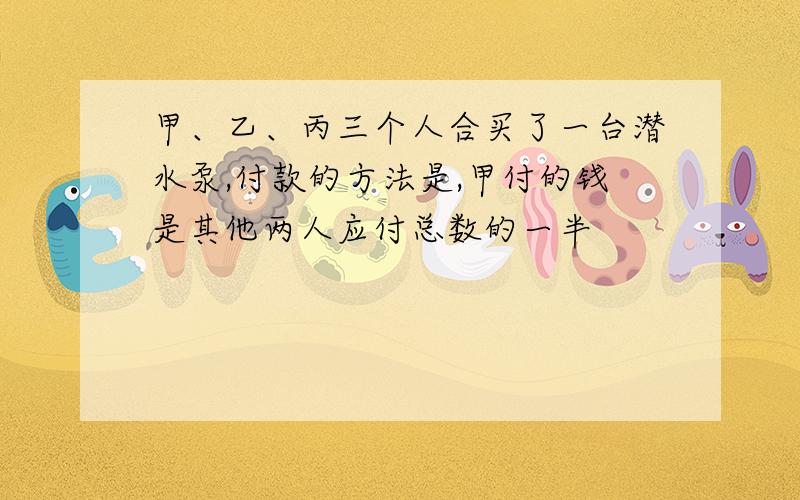 甲、乙、丙三个人合买了一台潜水泵,付款的方法是,甲付的钱是其他两人应付总数的一半